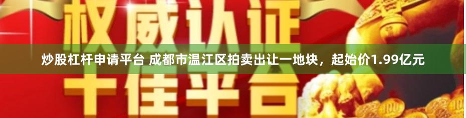 炒股杠杆申请平台 成都市温江区拍卖出让一地块，起始价1.99亿元