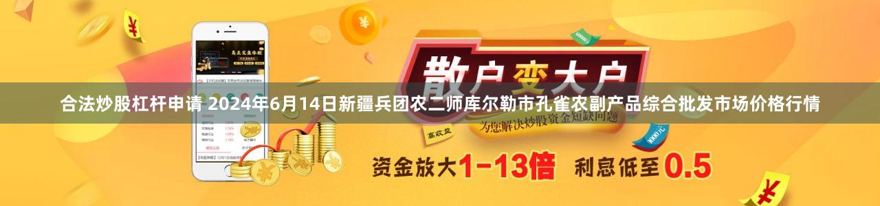 合法炒股杠杆申请 2024年6月14日新疆兵团农二师库尔勒市孔雀农副产品综合批发市场价格行情