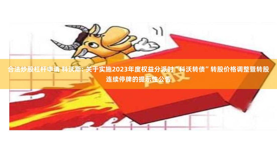 合法炒股杠杆申请 科沃斯: 关于实施2023年度权益分派时“科沃转债”转股价格调整暨转股连续停牌的提示性公告