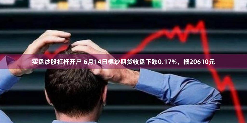 实盘炒股杠杆开户 6月14日棉纱期货收盘下跌0.17%，报20610元