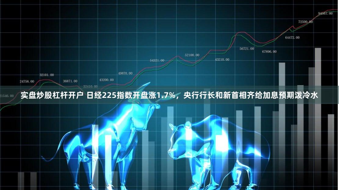 实盘炒股杠杆开户 日经225指数开盘涨1.7%，央行行长和新首相齐给加息预期泼冷水