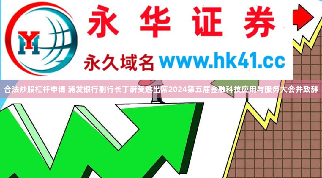 合法炒股杠杆申请 浦发银行副行长丁蔚受邀出席2024第五届金融科技应用与服务大会并致辞