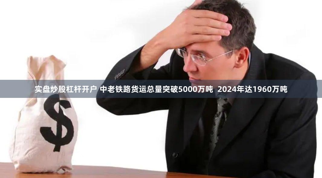 实盘炒股杠杆开户 中老铁路货运总量突破5000万吨  2024年达1960万吨