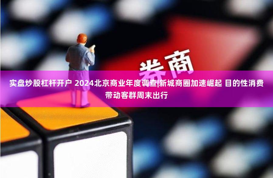实盘炒股杠杆开户 2024北京商业年度调查|新城商圈加速崛起 目的性消费带动客群周末出行