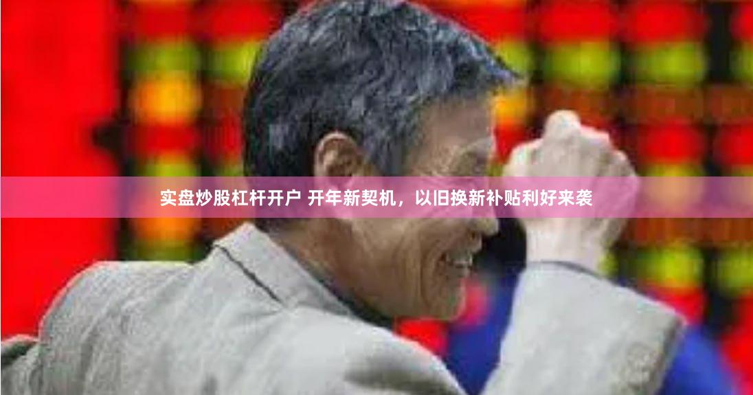 实盘炒股杠杆开户 开年新契机，以旧换新补贴利好来袭