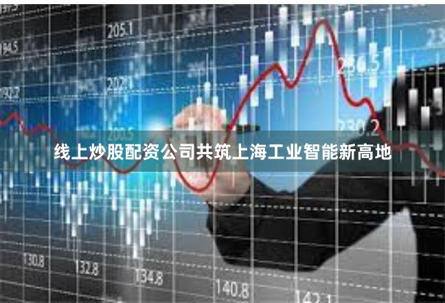 线上炒股配资公司共筑上海工业智能新高地