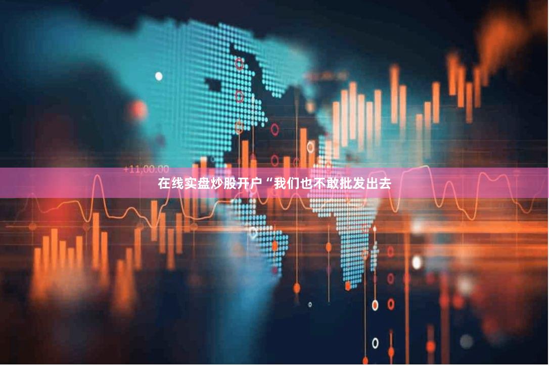 在线实盘炒股开户“我们也不敢批发出去
